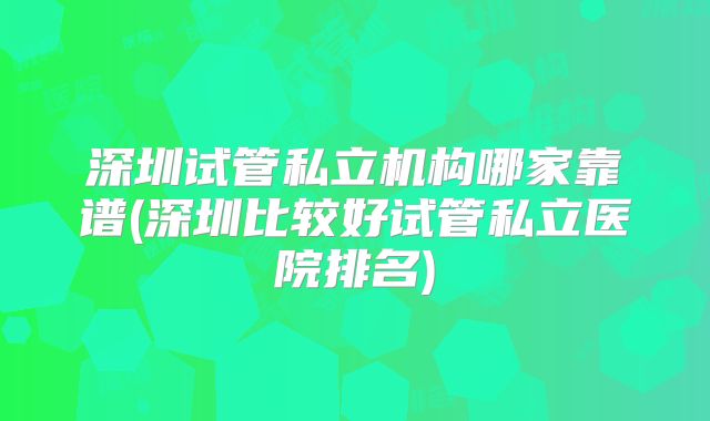 深圳试管私立机构哪家靠谱(深圳比较好试管私立医院排名)