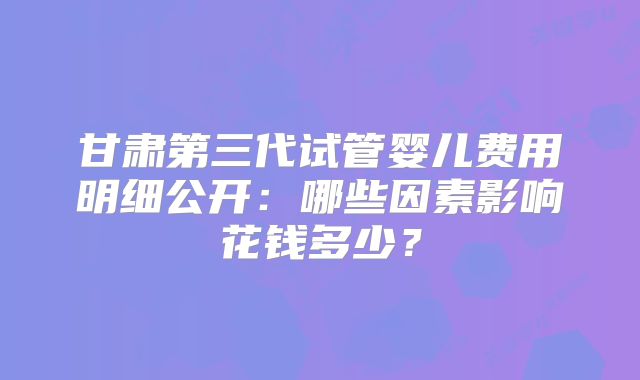 甘肃第三代试管婴儿费用明细公开：哪些因素影响花钱多少？