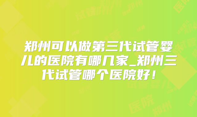 郑州可以做第三代试管婴儿的医院有哪几家_郑州三代试管哪个医院好!