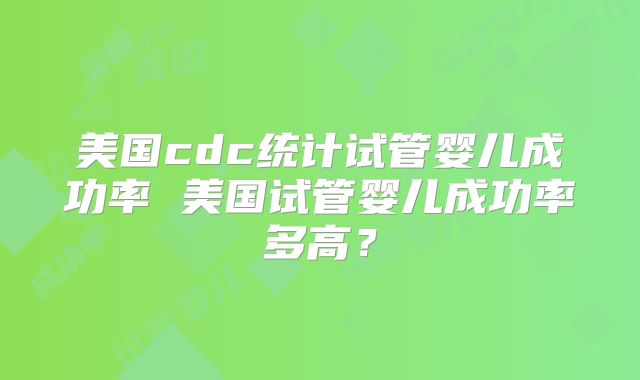 美国cdc统计试管婴儿成功率 美国试管婴儿成功率多高?
