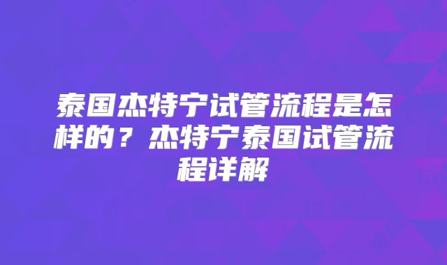泰国杰特宁试管流程是怎样的？杰特宁泰国试管流程详解