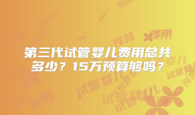 第三代试管婴儿费用总共多少？15万预算够吗？