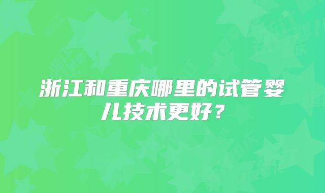 浙江和重庆哪里的试管婴儿技术更好？