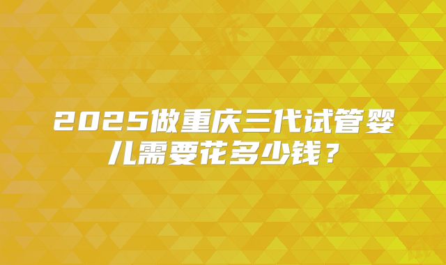 2025做重庆三代试管婴儿需要花多少钱？