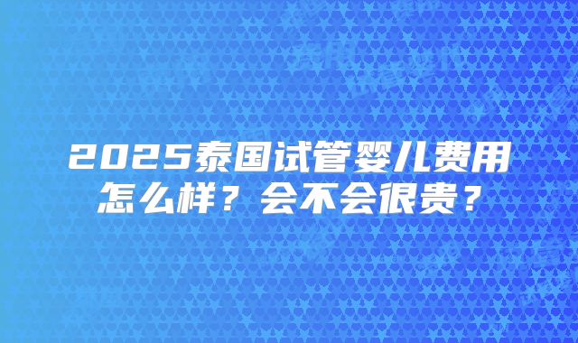 2025泰国试管婴儿费用怎么样?会不会很贵?