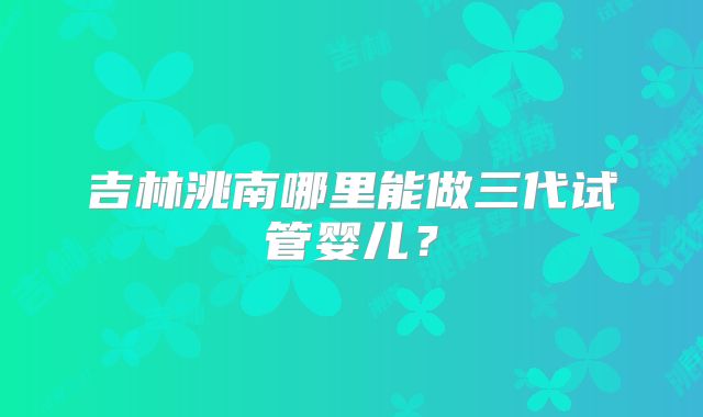 吉林洮南哪里能做三代试管婴儿？