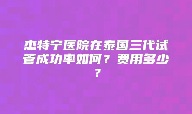 杰特宁医院在泰国三代试管成功率如何？费用多少？