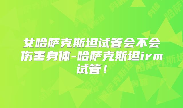 女哈萨克斯坦试管会不会伤害身体-哈萨克斯坦irm试管!