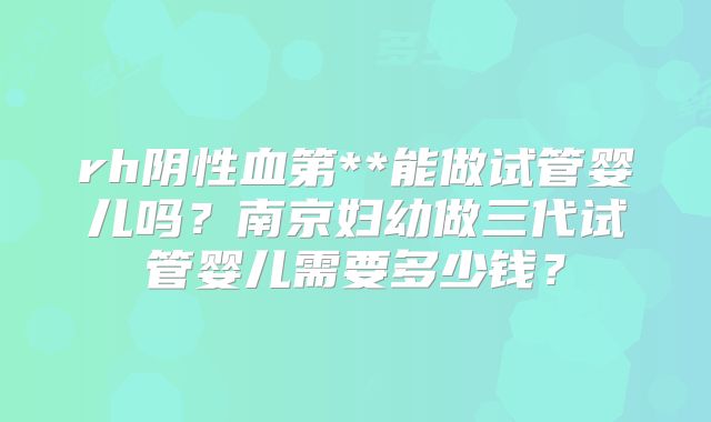 rh阴性血第**能做试管婴儿吗？南京妇幼做三代试管婴儿需要多少钱？