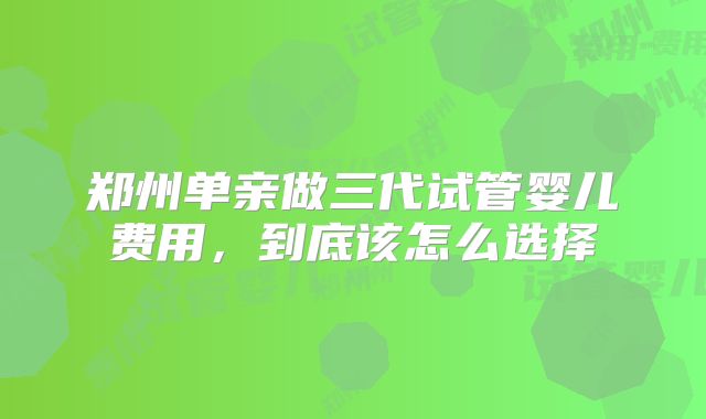 郑州单亲做三代试管婴儿费用，到底该怎么选择