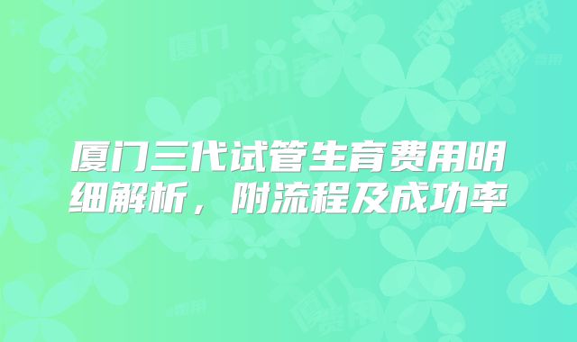 厦门三代试管生育费用明细解析，附流程及成功率