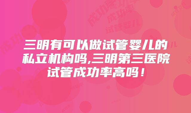 三明有可以做试管婴儿的私立机构吗,三明第三医院试管成功率高吗！