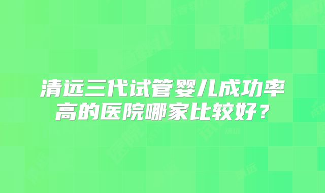 清远三代试管婴儿成功率高的医院哪家比较好？