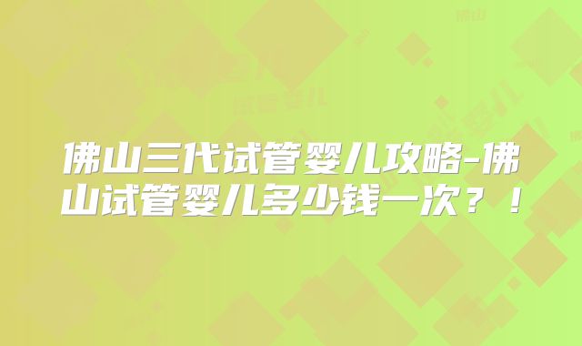 佛山三代试管婴儿攻略-佛山试管婴儿多少钱一次？！