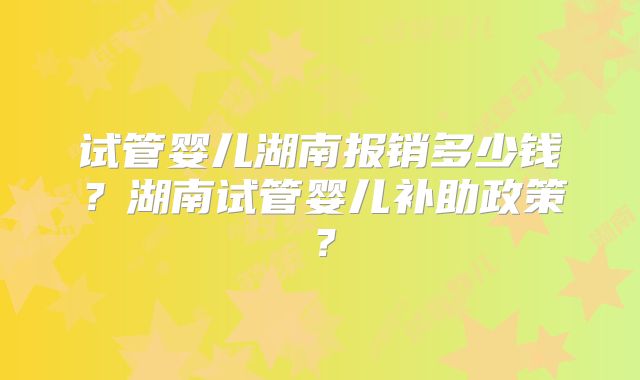 试管婴儿湖南报销多少钱？湖南试管婴儿补助政策？