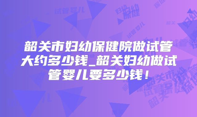 韶关市妇幼保健院做试管大约多少钱_韶关妇幼做试管婴儿要多少钱！