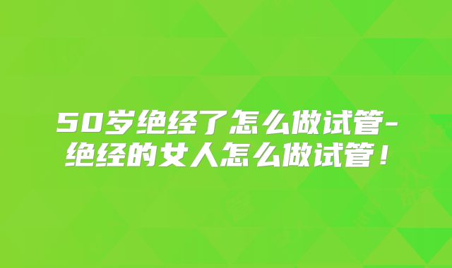 50岁绝经了怎么做试管-绝经的女人怎么做试管！