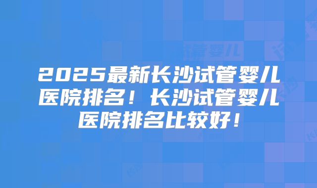 2025最新长沙试管婴儿医院排名!长沙试管婴儿医院排名比较好!