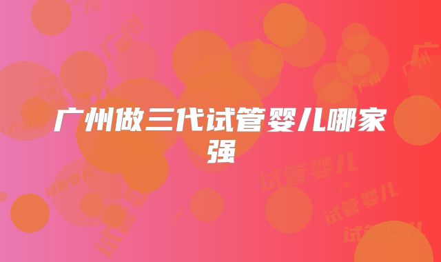 广州做三代试管婴儿哪家强