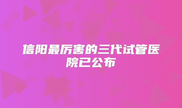 信阳最厉害的三代试管医院已公布