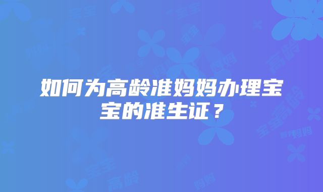 如何为高龄准妈妈办理宝宝的准生证?