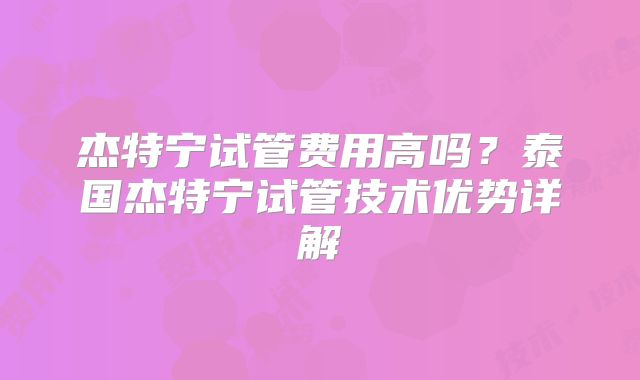 杰特宁试管费用高吗？泰国杰特宁试管技术优势详解