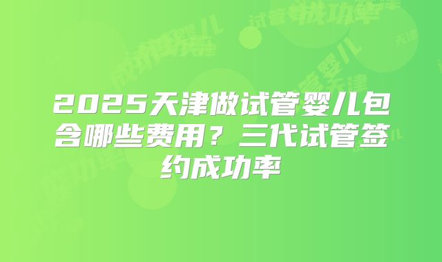 2025天津做试管婴儿包含哪些费用？三代试管签约成功率
