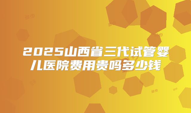 2025山西省三代试管婴儿医院费用贵吗多少钱