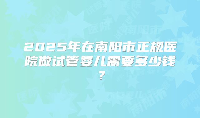 2025年在南阳市正规医院做试管婴儿需要多少钱?