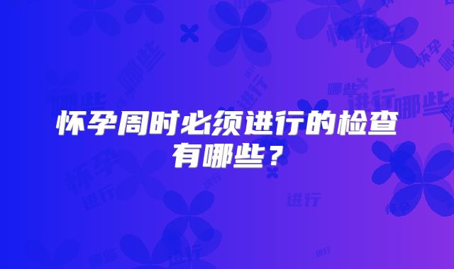 怀孕周时必须进行的检查有哪些？