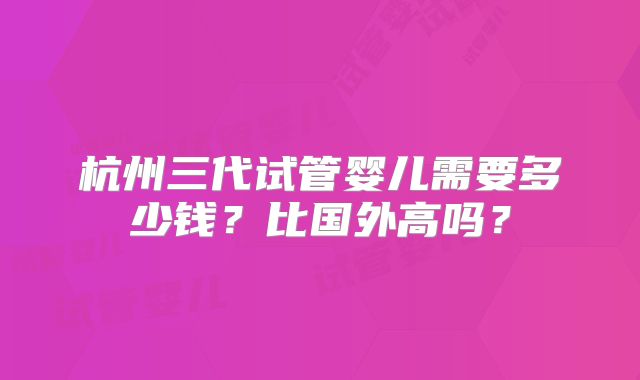 杭州三代试管婴儿需要多少钱?比国外高吗?