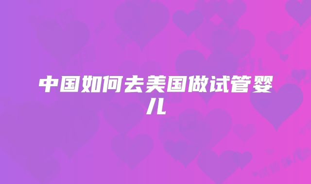 中国如何去美国做试管婴儿
