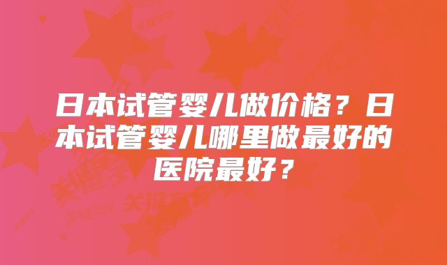 日本试管婴儿做价格？日本试管婴儿哪里做最好的医院最好？
