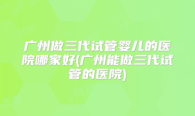 广州做三代试管婴儿的医院哪家好(广州能做三代试管的医院)