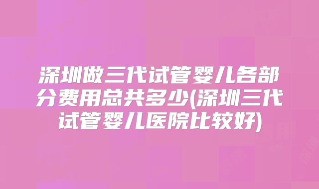 深圳做三代试管婴儿各部分费用总共多少(深圳三代试管婴儿医院比较好)