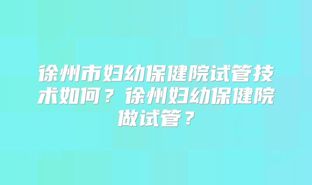 徐州市妇幼保健院试管技术如何？徐州妇幼保健院做试管？