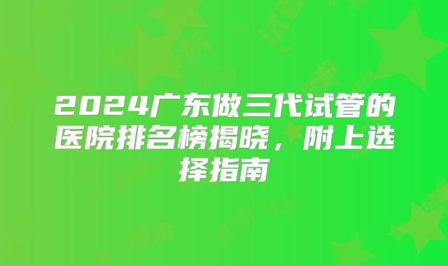 2024广东做三代试管的医院排名榜揭晓，附上选择指南
