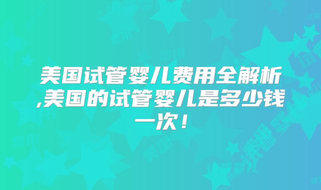 美国试管婴儿费用全解析,美国的试管婴儿是多少钱一次！