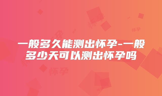 一般多久能测出怀孕-一般多少天可以测出怀孕吗