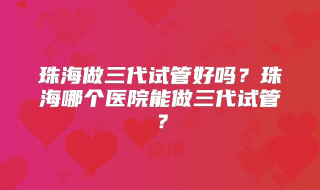 珠海做三代试管好吗？珠海哪个医院能做三代试管？