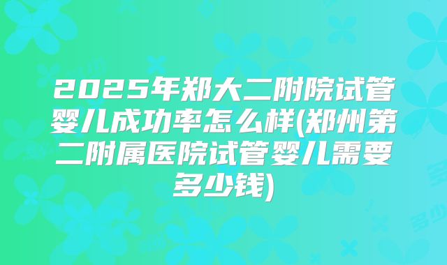2025年郑大二附院试管婴儿成功率怎么样(郑州第二附属医院试管婴儿需要多少钱)