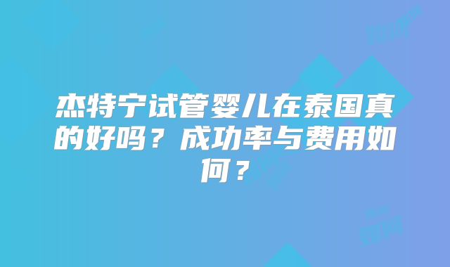 杰特宁试管婴儿在泰国真的好吗？成功率与费用如何？