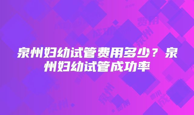 泉州妇幼试管费用多少？泉州妇幼试管成功率