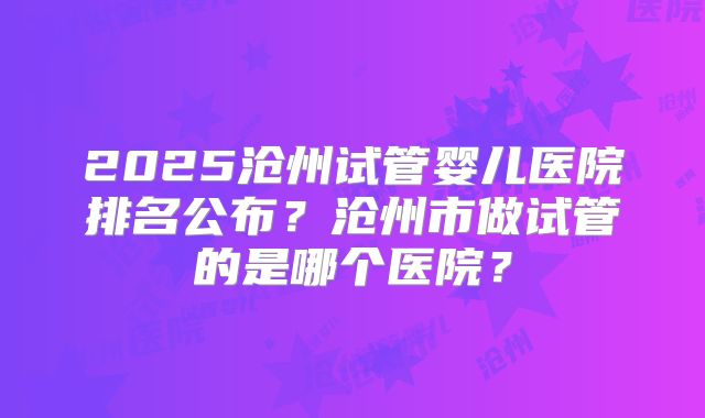 2025沧州试管婴儿医院排名公布?沧州市做试管的是哪个医院?