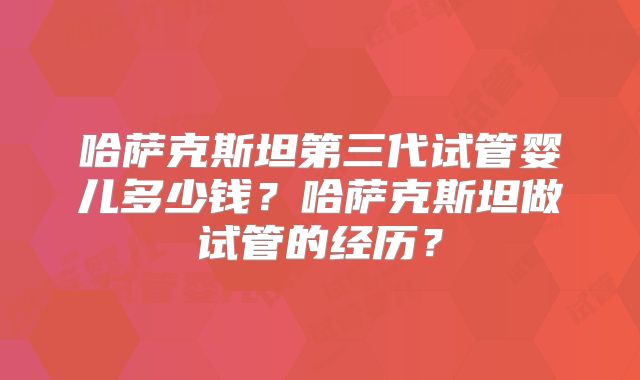 哈萨克斯坦第三代试管婴儿多少钱？哈萨克斯坦做试管的经历？