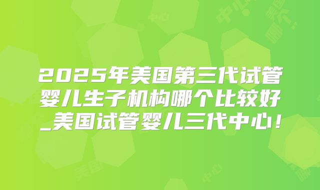 2025年美国第三代试管婴儿生子机构哪个比较好_美国试管婴儿三代中心！