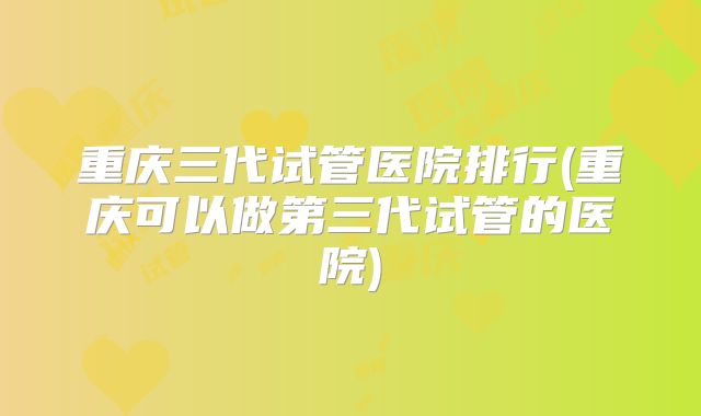 重庆三代试管医院排行(重庆可以做第三代试管的医院)