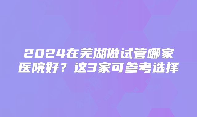 2024在芜湖做试管哪家医院好？这3家可参考选择