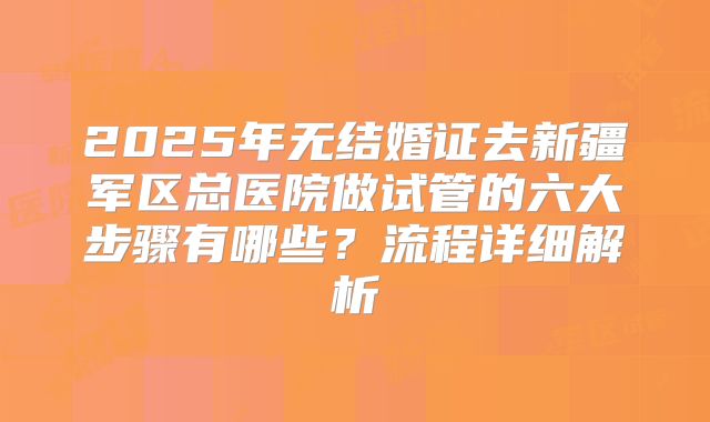2025年无结婚证去新疆军区总医院做试管的六大步骤有哪些?流程详细解析