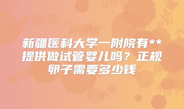 新疆医科大学一附院有**提供做试管婴儿吗？正规卵子需要多少钱